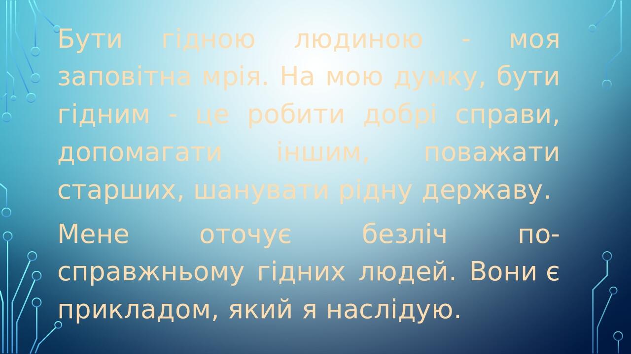 Бути гідною людиною - моя заповітна мрія. На мою думку, бути гідним - це робити добрі справи, допомагати іншим, поважати старших, шанувати рідну де...